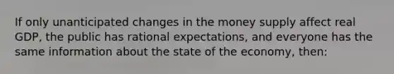 If only unanticipated changes in the money supply affect real GDP, the public has rational expectations, and everyone has the same information about the state of the economy, then: