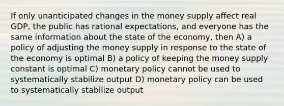 If only unanticipated changes in the money supply affect real GDP, the public has rational expectations, and everyone has the same information about the state of the economy, then A) a policy of adjusting the money supply in response to the state of the economy is optimal B) a policy of keeping the money supply constant is optimal C) monetary policy cannot be used to systematically stabilize output D) monetary policy can be used to systematically stabilize output