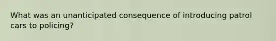 What was an unanticipated consequence of introducing patrol cars to policing?