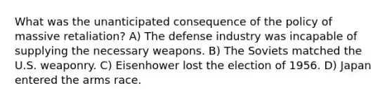 What was the unanticipated consequence of the policy of massive retaliation? A) The defense industry was incapable of supplying the necessary weapons. B) The Soviets matched the U.S. weaponry. C) Eisenhower lost the election of 1956. D) Japan entered the arms race.