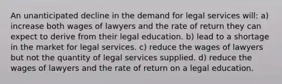 An unanticipated decline in the demand for legal services will: a) increase both wages of lawyers and the rate of return they can expect to derive from their legal education. b) lead to a shortage in the market for legal services. c) reduce the wages of lawyers but not the quantity of legal services supplied. d) reduce the wages of lawyers and the rate of return on a legal education.