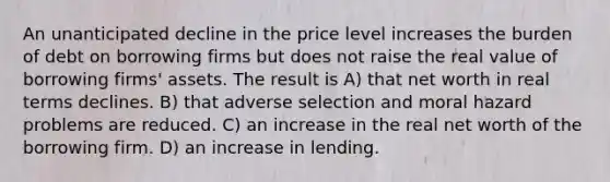 An unanticipated decline in the price level increases the burden of debt on borrowing firms but does not raise the real value of borrowing firms' assets. The result is A) that net worth in real terms declines. B) that adverse selection and moral hazard problems are reduced. C) an increase in the real net worth of the borrowing firm. D) an increase in lending.