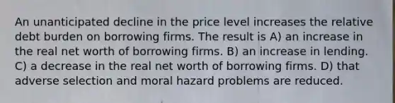 An unanticipated decline in the price level increases the relative debt burden on borrowing firms. The result is A) an increase in the real net worth of borrowing firms. B) an increase in lending. C) a decrease in the real net worth of borrowing firms. D) that adverse selection and moral hazard problems are reduced.