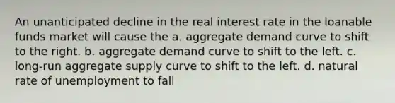 An unanticipated decline in the real interest rate in the loanable funds market will cause the a. aggregate demand curve to shift to the right. b. aggregate demand curve to shift to the left. c. long-run aggregate supply curve to shift to the left. d. natural rate of unemployment to fall