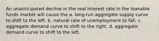 An unanticipated decline in the real interest rate in the loanable funds market will cause the a. long-run aggregate supply curve to shift to the left. b. natural rate of unemployment to fall. c. aggregate demand curve to shift to the right. d. aggregate demand curve to shift to the left.