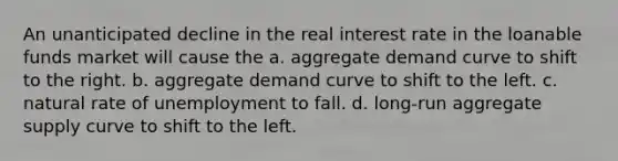 An unanticipated decline in the real interest rate in the loanable funds market will cause the a. aggregate demand curve to shift to the right. b. aggregate demand curve to shift to the left. c. natural rate of unemployment to fall. d. long-run aggregate supply curve to shift to the left.