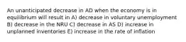 An unanticipated decrease in AD when the economy is in equilibrium will result in A) decrease in voluntary unemployment B) decrease in the NRU C) decrease in AS D) increase in unplanned inventories E) increase in the rate of inflation