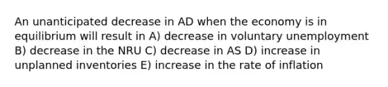 An unanticipated decrease in AD when the economy is in equilibrium will result in A) decrease in voluntary unemployment B) decrease in the NRU C) decrease in AS D) increase in unplanned inventories E) increase in the rate of inflation