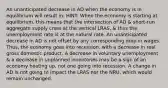 An unanticipated decrease in AD when the economy is in equilibrium will result in: HINT: When the economy is starting at equilibrium, this means that the intersection of AD & short-run aggregate supply cross at the vertical LRAS, & thus the unemployment rate is at the natural rate. An unanticipated decrease in AD is not offset by any corresponding drop in wages. Thus, the economy goes into recession, with a decrease in real gross domestic product. A decrease in voluntary unemployment & a decrease in unplanned inventories may be a sign of an economy heating up, not one going into recession. A change in AD is not going to impact the LRAS nor the NRU, which would remain unchanged.