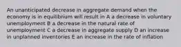 An unanticipated decrease in aggregate demand when the economy is in equilibrium will result in A a decrease in voluntary unemployment B a decrease in the natural rate of unemployment C a decrease in aggregate supply D an increase in unplanned inventories E an increase in the rate of inflation