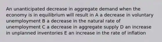 An unanticipated decrease in aggregate demand when the economy is in equilibrium will result in A a decrease in voluntary unemployment B a decrease in the natural rate of unemployment C a decrease in aggregate supply D an increase in unplanned inventories E an increase in the rate of inflation