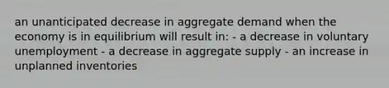 an unanticipated decrease in aggregate demand when the economy is in equilibrium will result in: - a decrease in voluntary unemployment - a decrease in aggregate supply - an increase in unplanned inventories