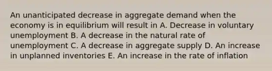 An unanticipated decrease in aggregate demand when the economy is in equilibrium will result in A. Decrease in voluntary unemployment B. A decrease in the natural rate of unemployment C. A decrease in aggregate supply D. An increase in unplanned inventories E. An increase in the rate of inflation