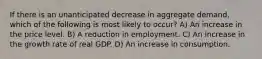 If there is an unanticipated decrease in aggregate demand, which of the following is most likely to occur? A) An increase in the price level. B) A reduction in employment. C) An increase in the growth rate of real GDP. D) An increase in consumption.