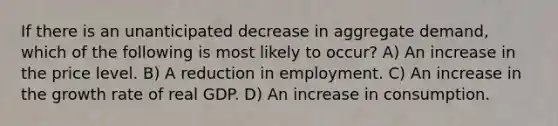 If there is an unanticipated decrease in aggregate demand, which of the following is most likely to occur? A) An increase in the price level. B) A reduction in employment. C) An increase in the growth rate of real GDP. D) An increase in consumption.