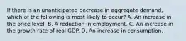 If there is an unanticipated decrease in aggregate demand, which of the following is most likely to occur? A. An increase in the price level. B. A reduction in employment. C. An increase in the growth rate of real GDP. D. An increase in consumption.