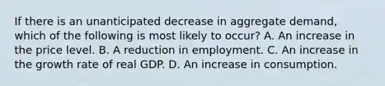 If there is an unanticipated decrease in aggregate demand, which of the following is most likely to occur? A. An increase in the price level. B. A reduction in employment. C. An increase in the growth rate of real GDP. D. An increase in consumption.