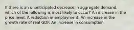 If there is an unanticipated decrease in aggregate demand, which of the following is most likely to occur? An increase in the price level. A reduction in employment. An increase in the growth rate of real GDP. An increase in consumption.