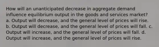 How will an unanticipated decrease in aggregate demand influence equilibrium output in the goods and services market? a. Output will decrease, and the general level of prices will rise. b. Output will decrease, and the general level of prices will fall. c. Output will increase, and the general level of prices will fall. d. Output will increase, and the general level of prices will rise.