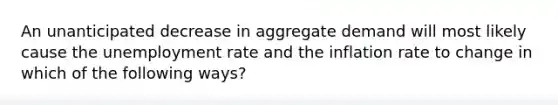 An unanticipated decrease in aggregate demand will most likely cause the <a href='https://www.questionai.com/knowledge/kh7PJ5HsOk-unemployment-rate' class='anchor-knowledge'>unemployment rate</a> and the inflation rate to change in which of the following ways?