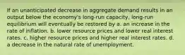 If an unanticipated decrease in aggregate demand results in an output below the economy's long-run capacity, long-run equilibrium will eventually be restored by a. an increase in the rate of inflation. b. lower resource prices and lower real interest rates. c. higher resource prices and higher real interest rates. d. a decrease in the natural rate of unemployment.