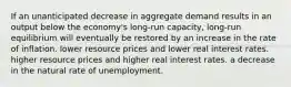 If an unanticipated decrease in aggregate demand results in an output below the economy's long-run capacity, long-run equilibrium will eventually be restored by an increase in the rate of inflation. lower resource prices and lower real interest rates. higher resource prices and higher real interest rates. a decrease in the natural rate of unemployment.