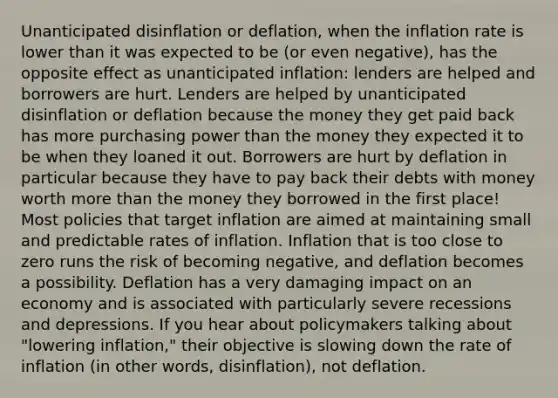 Unanticipated disinflation or deflation, when the inflation rate is lower than it was expected to be (or even negative), has the opposite effect as unanticipated inflation: lenders are helped and borrowers are hurt. Lenders are helped by unanticipated disinflation or deflation because the money they get paid back has more purchasing power than the money they expected it to be when they loaned it out. Borrowers are hurt by deflation in particular because they have to pay back their debts with money worth more than the money they borrowed in the first place! Most policies that target inflation are aimed at maintaining small and predictable rates of inflation. Inflation that is too close to zero runs the risk of becoming negative, and deflation becomes a possibility. Deflation has a very damaging impact on an economy and is associated with particularly severe recessions and depressions. If you hear about policymakers talking about "lowering inflation," their objective is slowing down the rate of inflation (in other words, disinflation), not deflation.