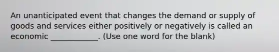 An unanticipated event that changes the demand or supply of goods and services either positively or negatively is called an economic ____________. (Use one word for the blank)