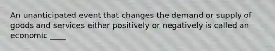 An unanticipated event that changes the demand or supply of goods and services either positively or negatively is called an economic ____