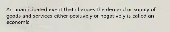 An unanticipated event that changes the demand or supply of goods and services either positively or negatively is called an economic ________