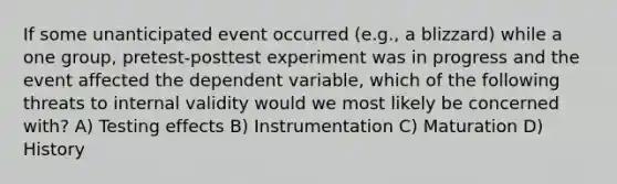 If some unanticipated event occurred (e.g., a blizzard) while a one group, pretest-posttest experiment was in progress and the event affected the dependent variable, which of the following threats to internal validity would we most likely be concerned with? A) Testing effects B) Instrumentation C) Maturation D) History