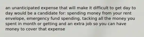 an unanticipated expense that will make it difficult to get day to day would be a candidate for: spending money from your rent envelope, emergency fund spending, tacking all the money you spent in month or getting and an extra job so you can have money to cover that expense