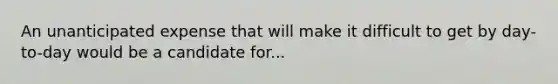 An unanticipated expense that will make it difficult to get by day-to-day would be a candidate for...