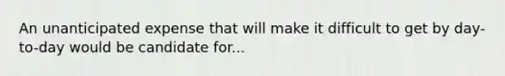 An unanticipated expense that will make it difficult to get by day-to-day would be candidate for...