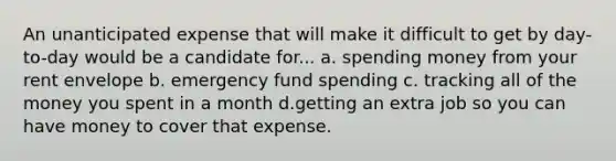 An unanticipated expense that will make it difficult to get by day-to-day would be a candidate for... a. spending money from your rent envelope b. emergency fund spending c. tracking all of the money you spent in a month d.getting an extra job so you can have money to cover that expense.