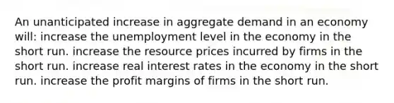 An unanticipated increase in aggregate demand in an economy will: increase the unemployment level in the economy in the short run. increase the resource prices incurred by firms in the short run. increase real interest rates in the economy in the short run. increase the profit margins of firms in the short run.