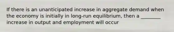 If there is an unanticipated increase in aggregate demand when the economy is initially in long-run equilibrium, then a ________ increase in output and employment will occur