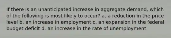 If there is an unanticipated increase in aggregate demand, which of the following is most likely to occur? a. a reduction in the price level b. an increase in employment c. an expansion in the federal budget deficit d. an increase in the rate of unemployment