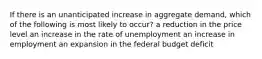 If there is an unanticipated increase in aggregate demand, which of the following is most likely to occur? a reduction in the price level an increase in the rate of unemployment an increase in employment an expansion in the federal budget deficit