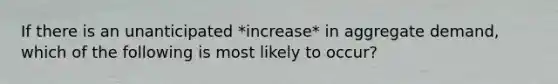 If there is an unanticipated *increase* in aggregate demand, which of the following is most likely to occur?