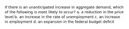 If there is an unanticipated increase in aggregate demand, which of the following is most likely to occur? a. a reduction in the price level b. an increase in the rate of unemployment c. an increase in employment d. an expansion in the federal budget deficit