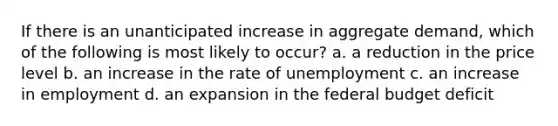 If there is an unanticipated increase in aggregate demand, which of the following is most likely to occur? a. a reduction in the price level b. an increase in the rate of unemployment c. an increase in employment d. an expansion in the federal budget deficit