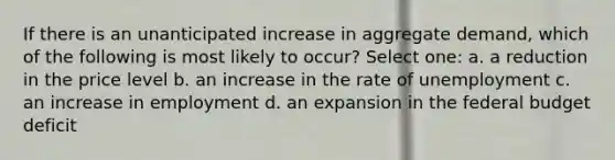 If there is an unanticipated increase in aggregate demand, which of the following is most likely to occur? Select one: a. a reduction in the price level b. an increase in the rate of unemployment c. an increase in employment d. an expansion in <a href='https://www.questionai.com/knowledge/kS29NErBPI-the-federal-budget' class='anchor-knowledge'>the federal budget</a> deficit