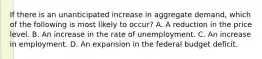 If there is an unanticipated increase in aggregate demand, which of the following is most likely to occur? A. A reduction in the price level. B. An increase in the rate of unemployment. C. An increase in employment. D. An expansion in the federal budget deficit.