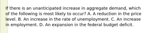 If there is an unanticipated increase in aggregate demand, which of the following is most likely to occur? A. A reduction in the price level. B. An increase in the rate of unemployment. C. An increase in employment. D. An expansion in the federal budget deficit.