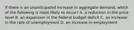 If there is an unanticipated increase in aggregate demand, which of the following is most likely to occur? A. a reduction in the price level B. an expansion in the federal budget deficit C. an increase in the rate of unemployment D. an increase in employment
