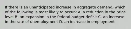 If there is an unanticipated increase in aggregate demand, which of the following is most likely to occur? A. a reduction in the price level B. an expansion in <a href='https://www.questionai.com/knowledge/kS29NErBPI-the-federal-budget' class='anchor-knowledge'>the federal budget</a> deficit C. an increase in the rate of unemployment D. an increase in employment