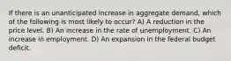 If there is an unanticipated increase in aggregate demand, which of the following is most likely to occur? A) A reduction in the price level. B) An increase in the rate of unemployment. C) An increase in employment. D) An expansion in the federal budget deficit.