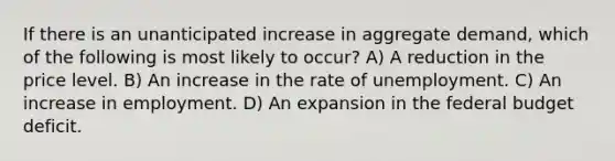 If there is an unanticipated increase in aggregate demand, which of the following is most likely to occur? A) A reduction in the price level. B) An increase in the rate of unemployment. C) An increase in employment. D) An expansion in the federal budget deficit.