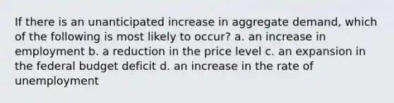 If there is an unanticipated increase in aggregate demand, which of the following is most likely to occur? a. an increase in employment b. a reduction in the price level c. an expansion in the federal budget deficit d. an increase in the rate of unemployment